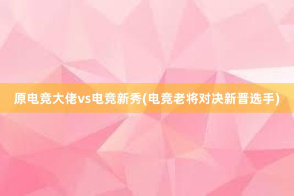 原电竞大佬vs电竞新秀(电竞老将对决新晋选手)