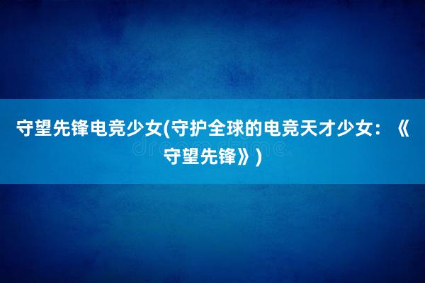 守望先锋电竞少女(守护全球的电竞天才少女：《守望先锋》)