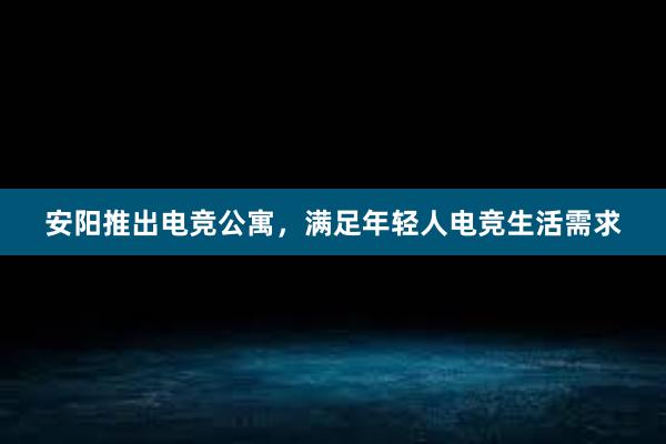 安阳推出电竞公寓，满足年轻人电竞生活需求