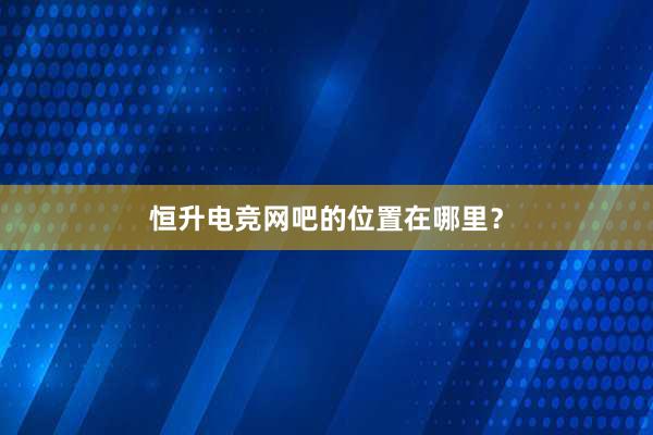 恒升电竞网吧的位置在哪里？