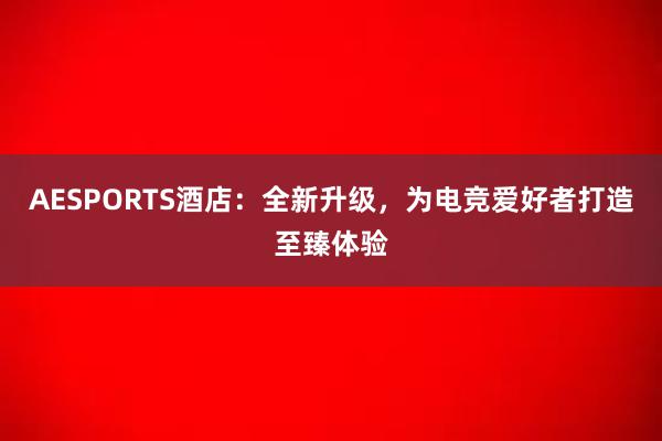 AESPORTS酒店：全新升级，为电竞爱好者打造至臻体验